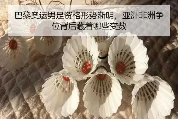 巴黎奥运男足资格形势渐明，亚洲非洲争位背后藏着哪些变数